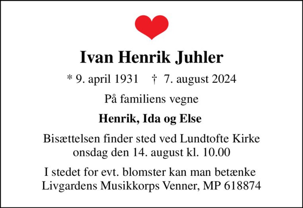 Ivan Henrik Juhler
* 9. april 1931    ✝ 7. august 2024
På familiens vegne
Henrik, Ida og Else 
Bisættelsen finder sted ved Lundtofte Kirke  onsdag den 14. august kl. 10.00 
I stedet for evt. blomster kan man betænke  Livgardens Musikkorps Venner, MP 618874