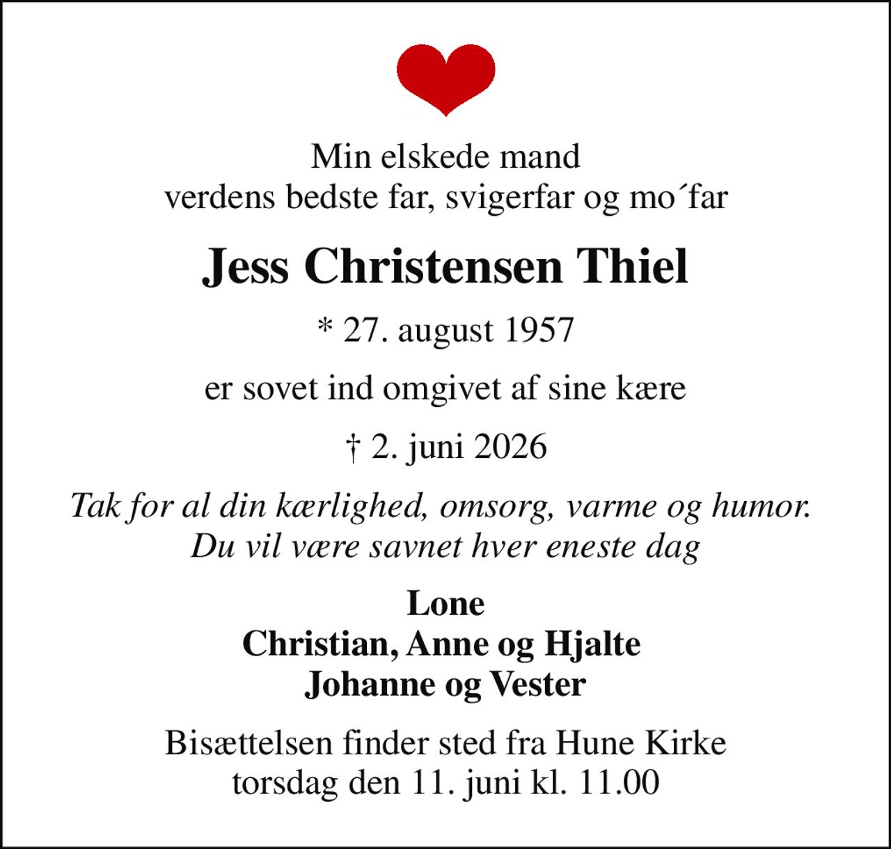 Min elskede mand verdens bedste far, svigerfar og mo´far
Jess Christensen Thiel
* 27. august 1957
er sovet ind omgivet af sine kære
 2. juni 2026
Tak for al din kærlighed, omsorg, varme og humor.  Du vil være savnet hver eneste dag
Lone Christian, Anne og Hjalte  Johanne og Vester
Bisættelsen finder sted fra Hune Kirke  torsdag den 11. juni kl. 11.00