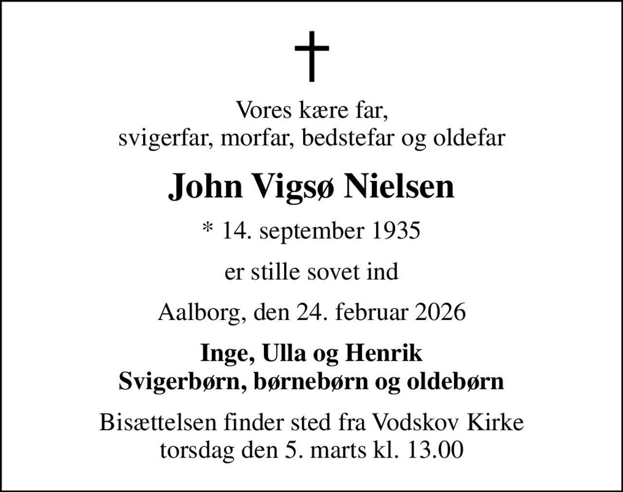 Vores kære far, svigerfar, morfar, bedstefar og oldefar
John Vigsø Nielsen
* 14. september 1935
er stille sovet ind
Aalborg, den 24. februar 2026
Inge, Ulla og Henrik Svigerbørn, børnebørn og oldebørn
Bisættelsen finder sted fra Vodskov Kirke  torsdag den 5. marts kl. 13.00