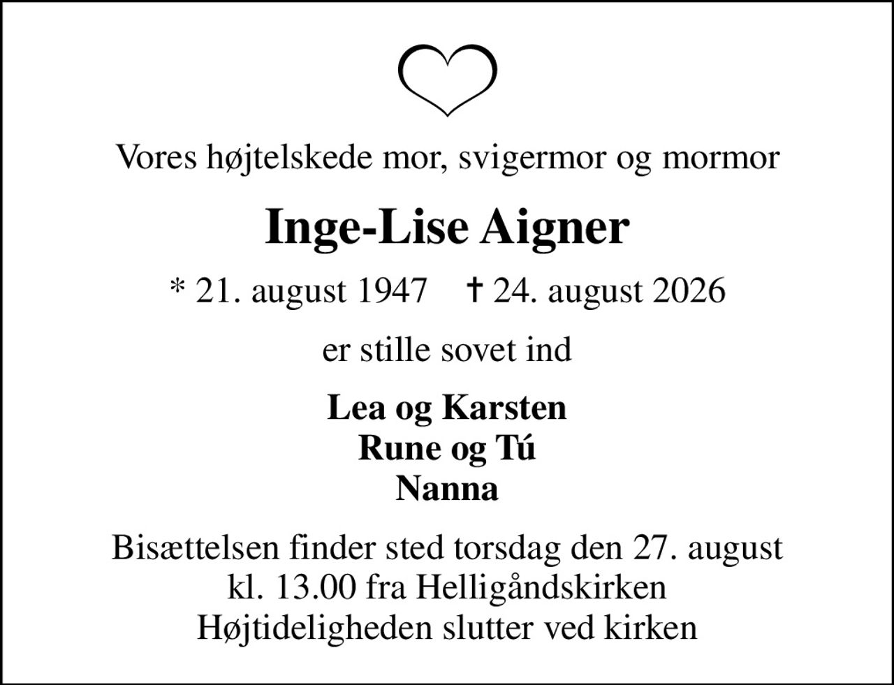 Vores højtelskede mor, svigermor og mormor
Inge-Lise Aigner
* 21. august 1947    ✝ 24. august 2026
er stille sovet ind
Lea og Karsten Rune og Tú Nanna
Bisættelsen finder sted torsdag den 27. august kl. 13.00 fra Helligåndskirken Højtideligheden slutter ved kirken