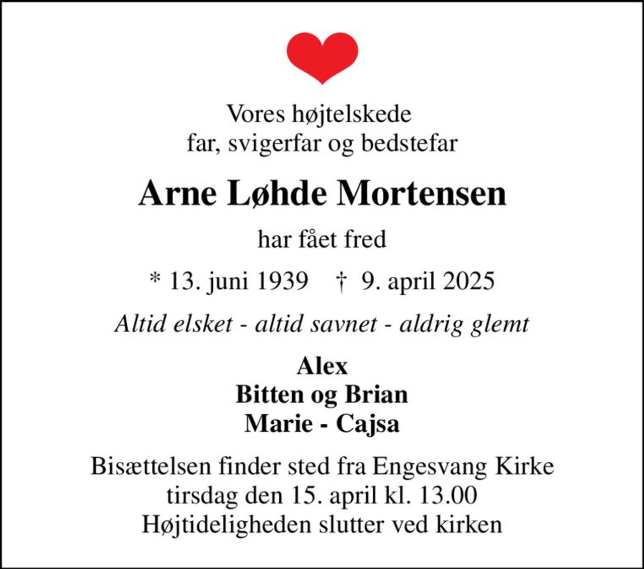 Vores højtelskede  far, svigerfar og bedstefar
Arne Løhde Mortensen
har fået fred
* 13. juni 1939    ✝ 9. april 2025
Altid elsket - altid savnet - aldrig glemt
Alex Bitten og Brian Marie - Cajsa
Bisættelsen finder sted fra Engesvang Kirke  tirsdag den 15. april kl. 13.00  Højtideligheden slutter ved kirken