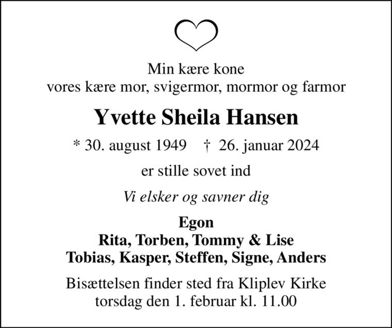 Min kære kone vores kære mor, svigermor, mormor og farmor
Yvette Sheila Hansen
* 30. august 1949    ✝ 26. januar 2024
er stille sovet ind
Vi elsker og savner dig
Egon Rita, Torben, Tommy & Lise Tobias, Kasper, Steffen, Signe, Anders
Bisættelsen finder sted fra Kliplev Kirke  torsdag den 1. februar kl. 11.00