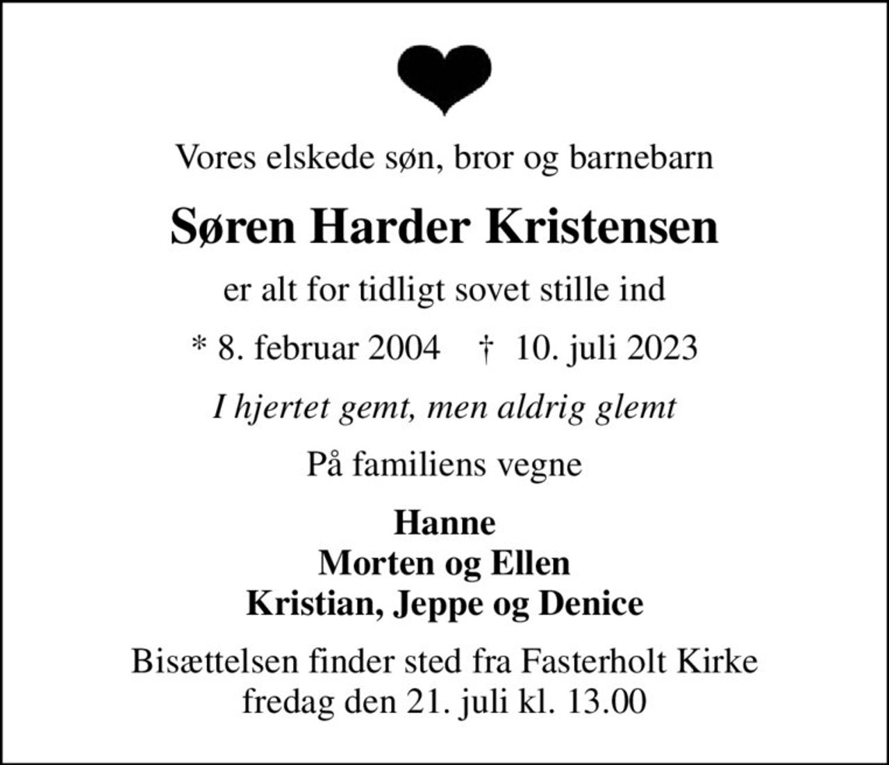 Vores elskede søn, bror og barnebarn
Søren Harder Kristensen
er alt for tidligt sovet stille ind
* 8. februar 2004    ✝ 10. juli 2023
I hjertet gemt, men aldrig glemt
På familiens vegne
Hanne Morten og Ellen Kristian, Jeppe og Denice
Bisættelsen finder sted fra Fasterholt Kirke  fredag den 21. juli kl. 13.00