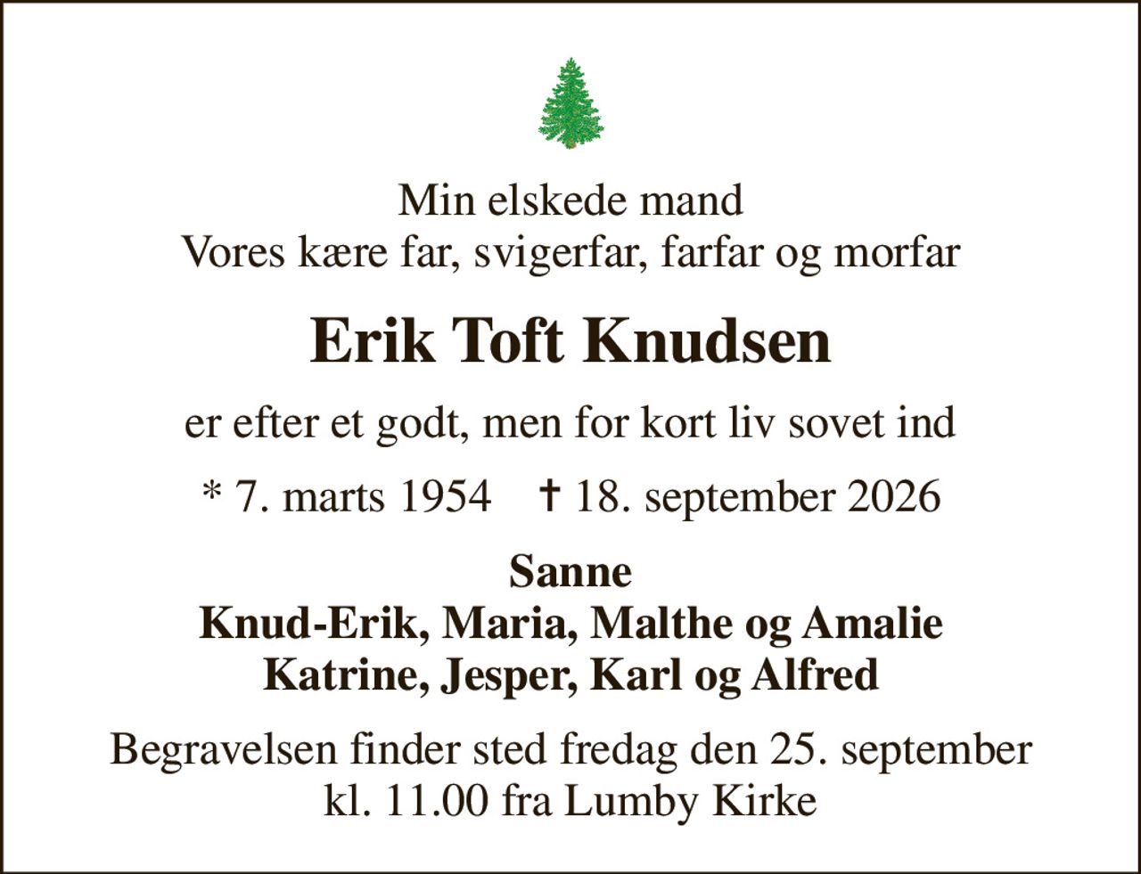 Min elskede mand Vores kære far, svigerfar, farfar og morfar
Erik Toft Knudsen
er efter et godt, men for kort liv sovet ind
* 7. marts 1954    ✝ 18. september 2026
Sanne Knud-Erik, Maria, Malthe og Amalie Katrine, Jesper, Karl og Alfred
Begravelsen finder sted fredag den 25. september kl. 11.00 fra Lumby Kirke