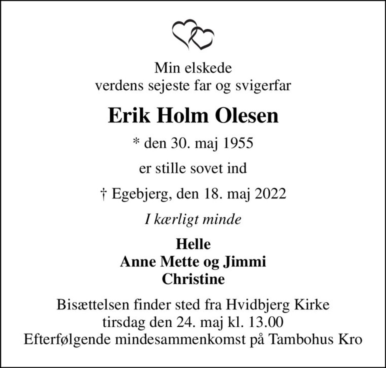 Min elskede verdens sejeste far og svigerfar
Erik Holm Olesen
* den 30. maj 1955
er stille sovet ind
 Egebjerg, den 18. maj 2022
I kærligt minde
Helle Anne Mette og Jimmi Christine
Bisættelsen finder sted fra Hvidbjerg Kirke  tirsdag den 24. maj kl. 13.00  Efterfølgende mindesammenkomst på Tambohus Kro