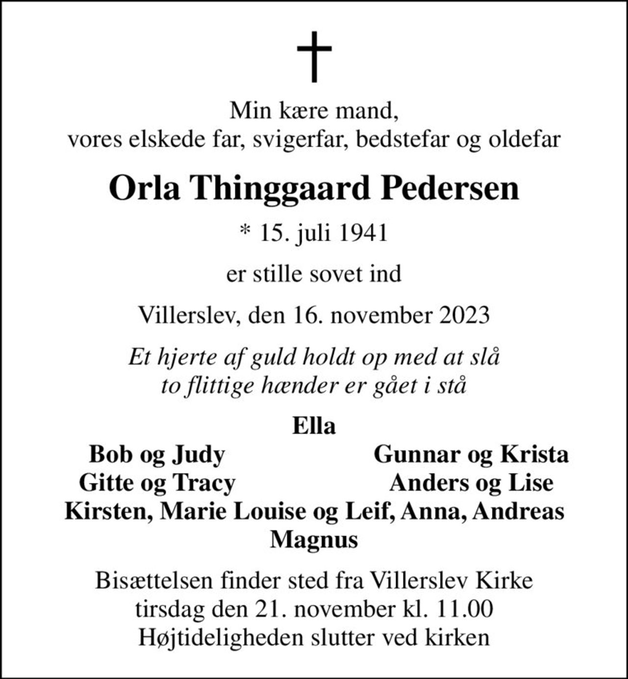 Min kære mand, vores elskede far, svigerfar, bedstefar og oldefar
Orla Thinggaard Pedersen
* 15. juli 1941
er stille sovet ind
Villerslev, den 16. november 2023
Et hjerte af guld holdt op med at slå to flittige hænder er gået i stå
Ella
Bob og Judy
Gunnar og Krista
Gitte og Tracy
Anders og Lise
Bisættelsen finder sted fra Villerslev Kirke  tirsdag den 21. november kl. 11.00  Højtideligheden slutter ved kirken