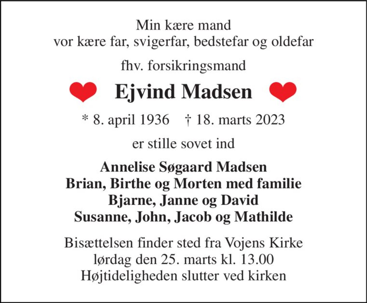 Min kære mand vor kære far, svigerfar, bedstefar og oldefar 
fhv. forsikringsmand 
Ejvind Madsen 
*​ 8. april 1936​    †​ 18. marts 2023 
er stille sovet ind 
Annelise Søgaard Madsen Brian, Birthe og Morten med familie Bjarne, Janne og David Susanne, John, Jacob og Mathilde 
Bisættelsen​ finder sted fra Vojens Kirke​ lørdag den 25. marts​ kl. 13.00 Højtideligheden slutter ved kirken