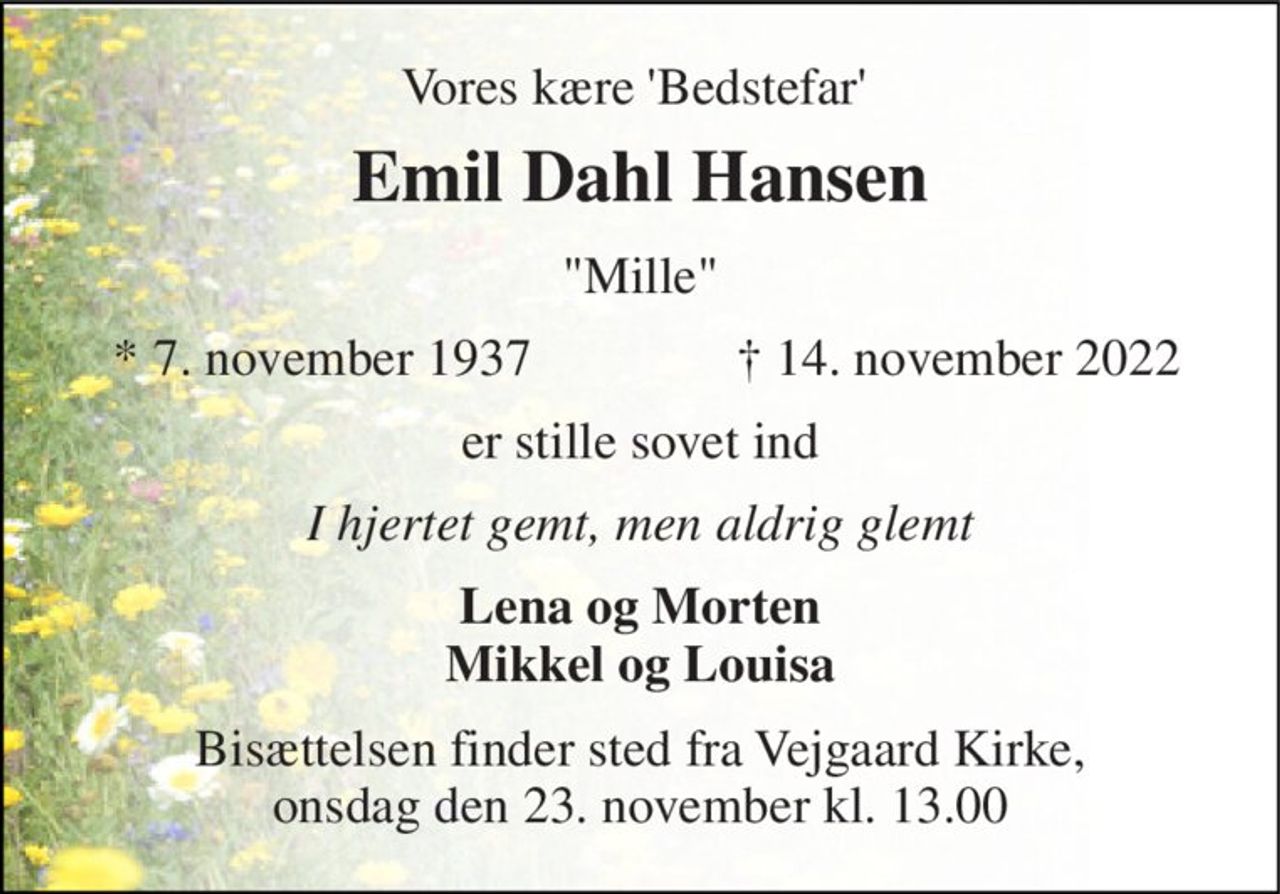 Vores kære 'Bedstefar'  
Emil Dahl Hansen​ 
"Mille" 
*​ 7. november 1937​ 
†​ 14. november 2022​ 
er stille sovet ind 
I hjertet gemt, men aldrig glemt 
Lena og Morten Mikkel og Louisa 
Bisættelsen​ finder sted fra Vejgaard Kirke, onsdag den 23. november​ kl. 13.00