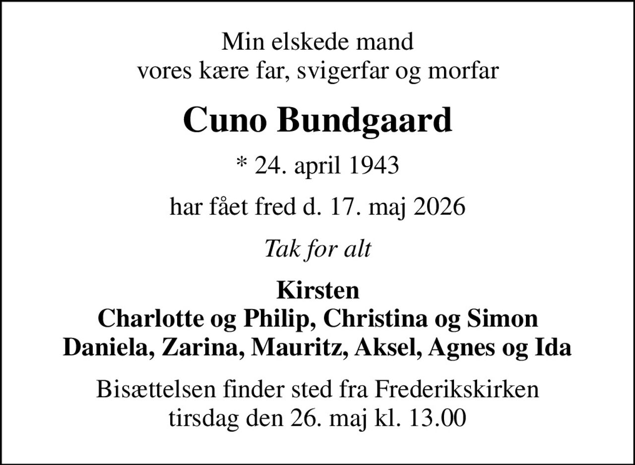Min elskede mand vores kære far, svigerfar og morfar
Cuno Bundgaard
* 24. april 1943
har fået fred d. 17. maj 2026
Tak for alt
Kirsten Charlotte og Philip, Christina og Simon Daniela, Zarina, Mauritz, Aksel, Agnes og Ida
Bisættelsen finder sted fra Frederikskirken  tirsdag den 26. maj kl. 13.00