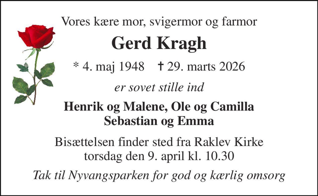 Vores kære mor, svigermor og farmor 
Gerd Kragh 
*​ 4. maj 1948​    ✝​ 29. marts 2026 
er sovet stille ind 
Henrik og Malene, Ole og Camilla Sebastian og Emma 
Bisættelsen finder sted fra Raklev Kirke torsdag den 9. april kl. 10.30 
Tak til Nyvangsparken for god og kærlig omsorg