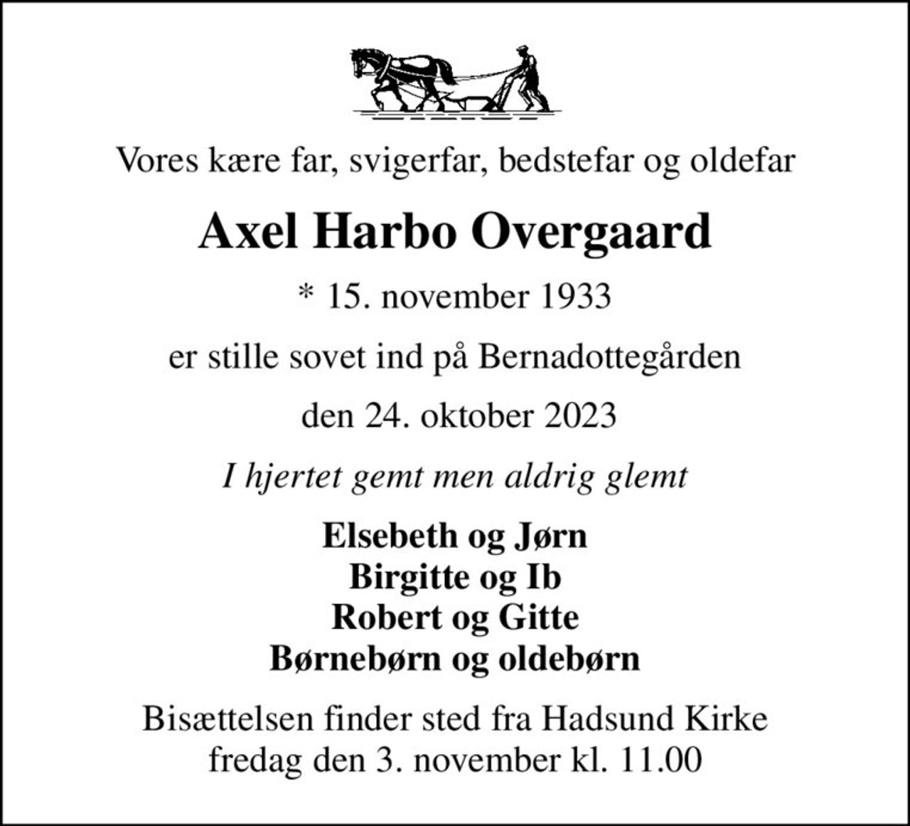 Vores kære far, svigerfar, bedstefar og oldefar
Axel Harbo Overgaard
* 15. november 1933
er stille sovet ind på Bernadottegården
 den 24. oktober 2023
I hjertet gemt men aldrig glemt
Elsebeth og Jørn Birgitte og Ib Robert og Gitte Børnebørn og oldebørn
Bisættelsen finder sted fra Hadsund Kirke  fredag den 3. november kl. 11.00