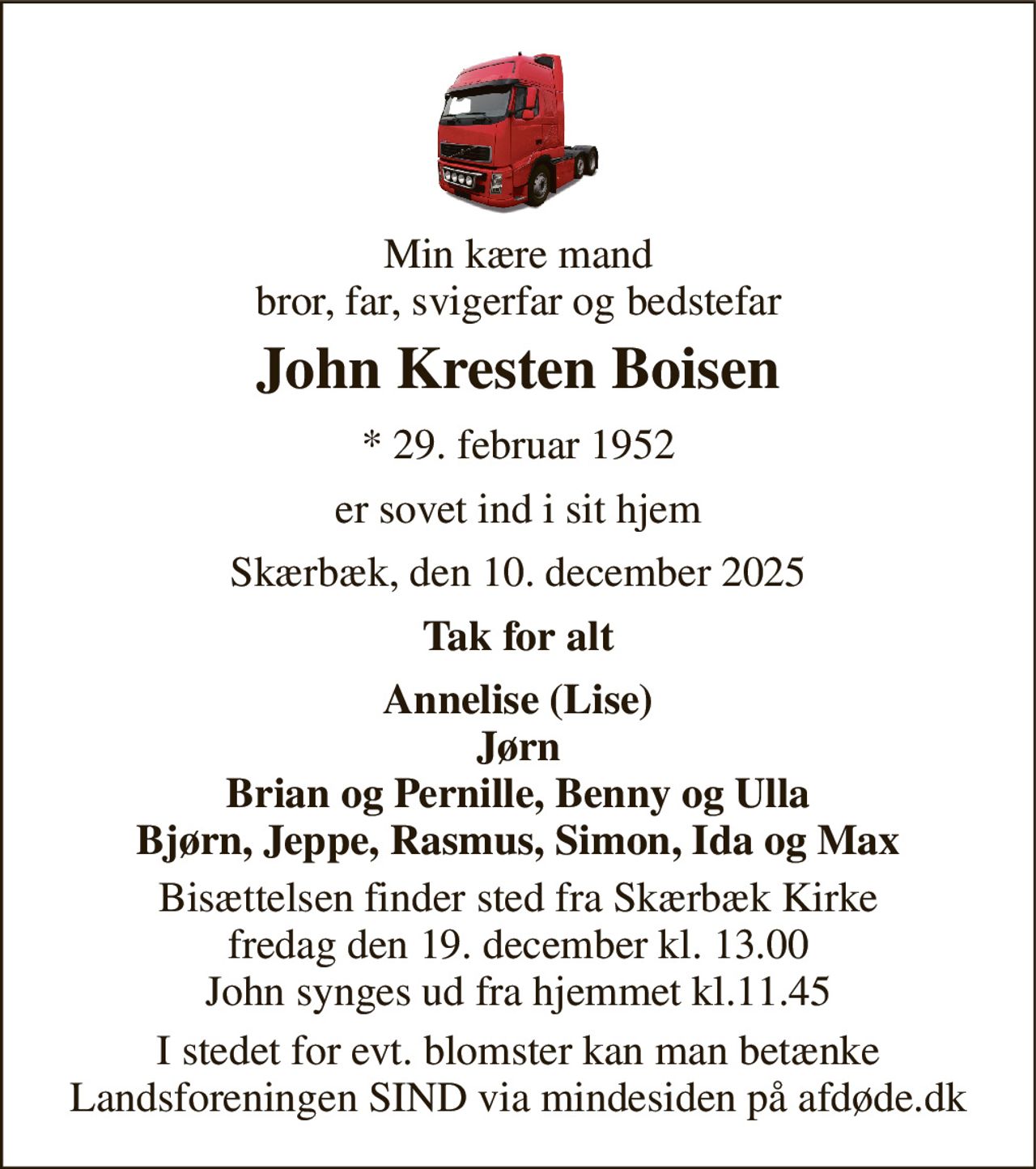 Min kære mand bror, far, svigerfar og bedstefar 
John Kresten Boisen 
*​ 29. februar 1952 
er sovet ind i sit hjem 
Skærbæk, den 10. december 2025 
Tak for alt 
Annelise (Lise) Jørn Brian og Pernille, Benny og Ulla Bjørn, Jeppe, Rasmus, Simon, Ida og Max 
Bisættelsen​ finder sted fra Skærbæk Kirke​ fredag den 19. december​ kl. 13.00 John synges ud fra hjemmet kl.11.45 
I stedet for evt. blomster kan man betænke Landsforeningen SIND via mindesiden på afdøde.dk