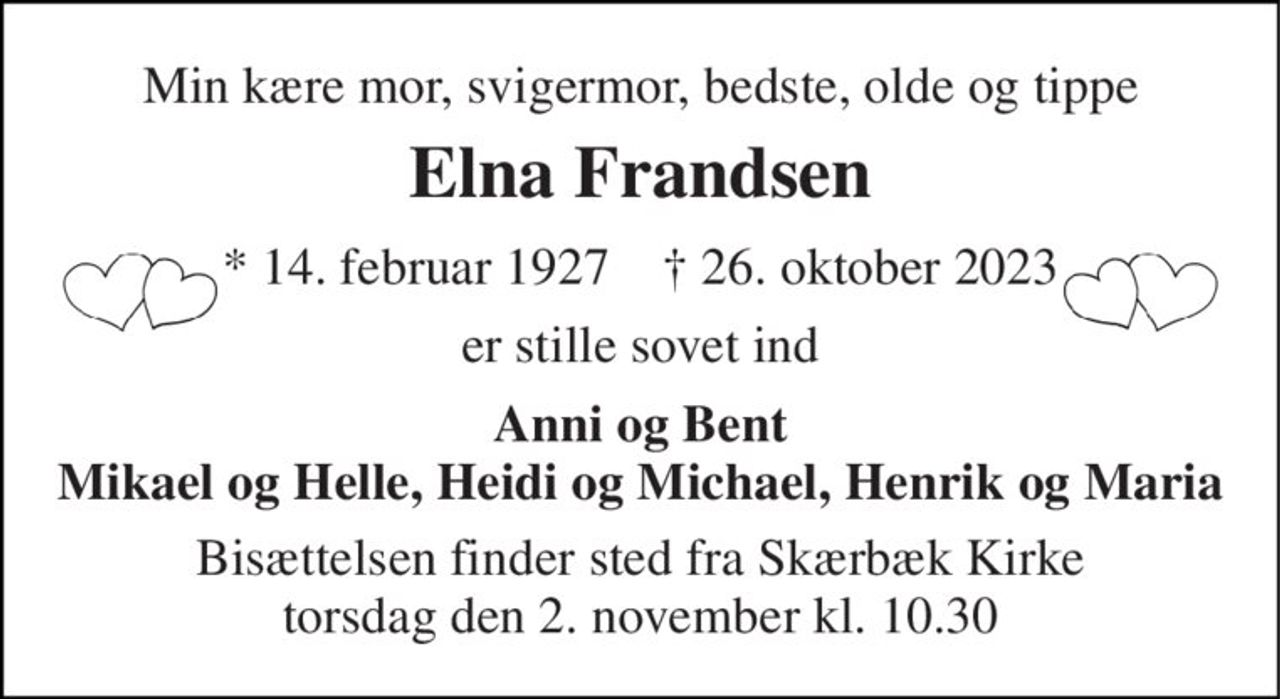 Min kære mor, svigermor, bedste, olde og tippe 
Elna Frandsen 
*​ 14. februar 1927​    †​ 26. oktober 2023 
er stille sovet ind 
Anni og Bent Mikael og Helle, Heidi og Michael, Henrik og Maria 
Bisættelsen​ finder sted fra Skærbæk Kirke​ torsdag den 2. november​ kl. 10.30
