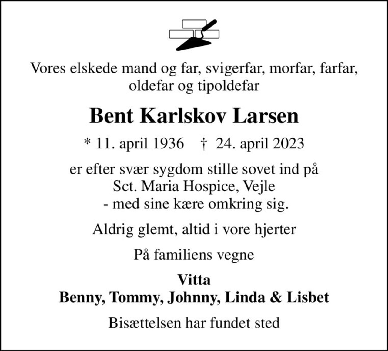 Vores elskede mand og far, svigerfar, morfar, farfar, oldefar og tipoldefar
Bent Karlskov Larsen
* 11. april 1936    ✝ 24. april 2023
er efter svær sygdom stille sovet ind på Sct. Maria Hospice, Vejle  - med sine kære omkring sig.
Aldrig glemt, altid i vore hjerter
På familiens vegne
Vitta Benny, Tommy, Johnny, Linda & Lisbet
Bisættelsen har fundet sted
