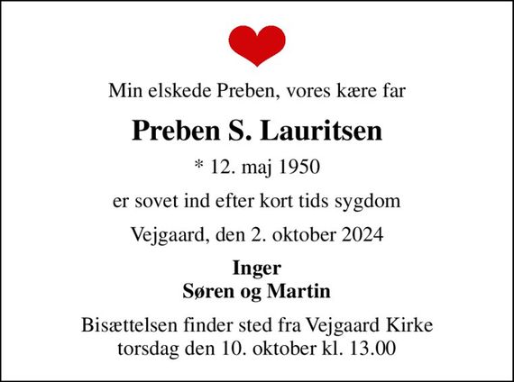 Min elskede Preben, vores kære far
Preben S. Lauritsen
* 12. maj 1950
er sovet ind efter kort tids sygdom
Vejgaard, den 2. oktober 2024
Inger Søren og Martin
Bisættelsen finder sted fra Vejgaard Kirke  torsdag den 10. oktober kl. 13.00