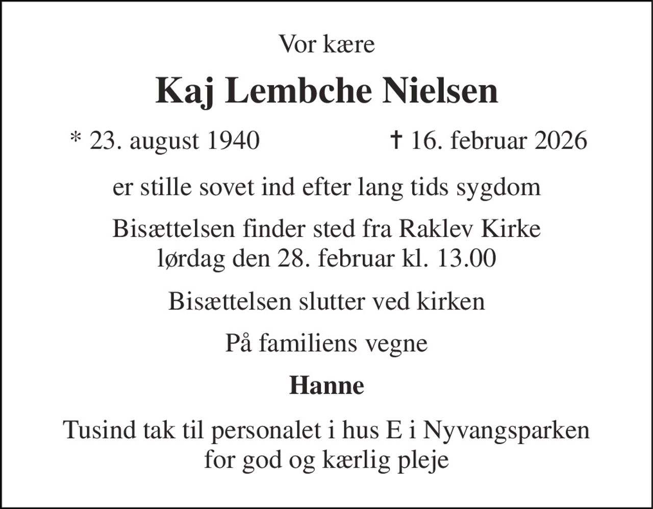 Vor kære 
Kaj Lembche Nielsen 
*​ 23. august 1940 
✝​ 16. februar 2026​ 
er stille sovet ind efter lang tids sygdom 
Bisættelsen finder sted fra Raklev Kirke lørdag den 28. februar kl. 13.00 
Bisættelsen slutter ved kirken 
På familiens vegne 
Hanne 
Tusind tak til personalet i hus E i Nyvangsparken for god og kærlig pleje