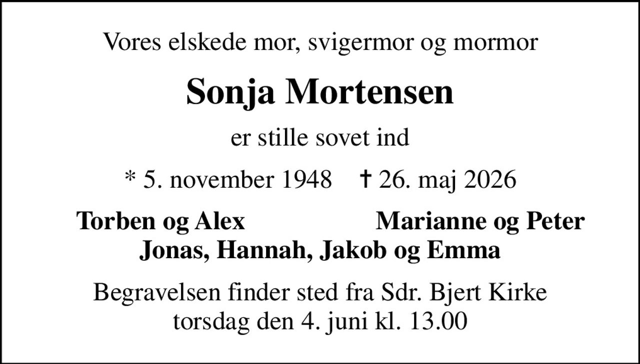 Vores elskede mor, svigermor og mormor
Sonja Mortensen
er stille sovet ind
* 5. november 1948    ✝ 26. maj 2026
Torben og Alex
Marianne og Peter
Begravelsen finder sted fra Sdr. Bjert Kirke  torsdag den 4. juni kl. 13.00