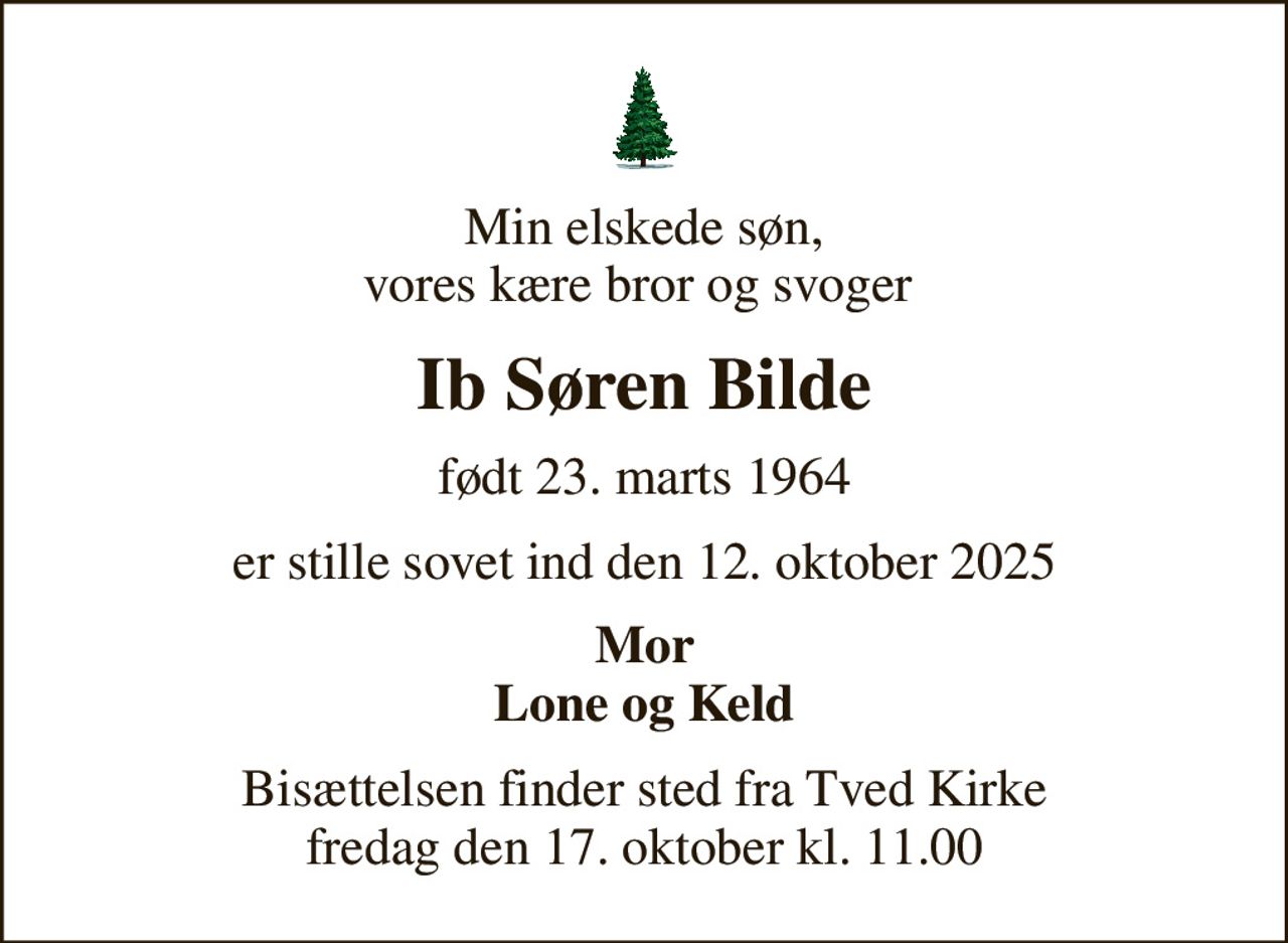 Min elskede søn, vores kære bror og svoger 
Ib Søren Bilde
født 23. marts 1964
er stille sovet ind den 12. oktober 2025
Mor Lone og Keld
Bisættelsen finder sted fra Tved Kirke  fredag den 17. oktober kl. 11.00