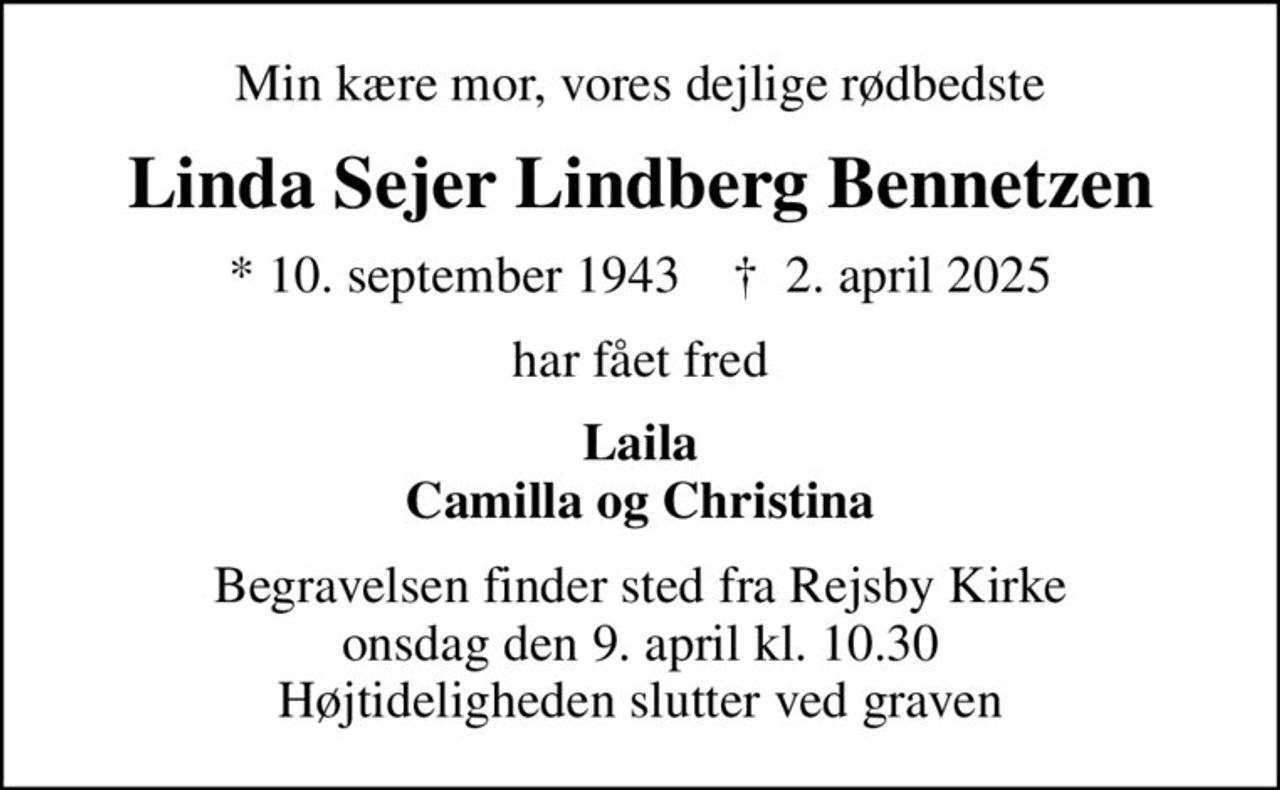 Min kære mor, vores dejlige rødbedste
Linda Sejer Lindberg Bennetzen
* 10. september 1943    ✝ 2. april 2025
har fået fred
Laila Camilla og Christina
Begravelsen finder sted fra Rejsby Kirke  onsdag den 9. april kl. 10.30  Højtideligheden slutter ved graven