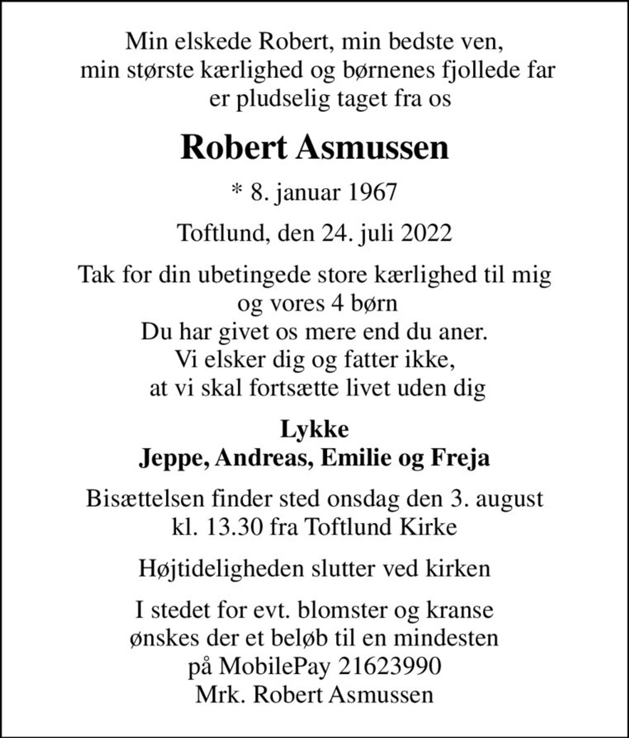 Min elskede Robert, min bedste ven,  min største kærlighed og børnenes fjollede far      er pludselig taget fra os
Robert Asmussen
* 8. januar 1967
Toftlund, den 24. juli 2022
Tak for din ubetingede store kærlighed til mig  og vores 4 børn Du har givet os mere end du aner. Vi elsker dig og fatter ikke,  at vi skal fortsætte livet uden dig
Lykke Jeppe, Andreas, Emilie og Freja
Bisættelsen finder sted onsdag den 3. august kl. 13.30 fra Toftlund Kirke
Højtideligheden slutter ved kirken
I stedet for evt. blomster og kranse ønskes der et beløb til en mindesten på MobilePay 21623990 Mrk. Robert Asmussen