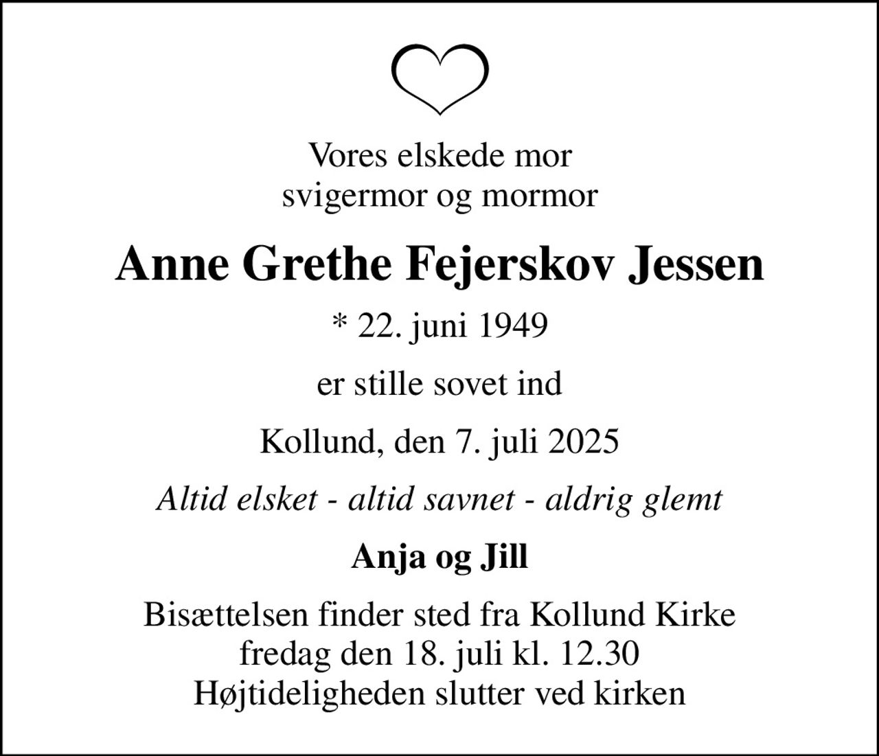 Vores elskede mor svigermor og mormor
Anne Grethe Fejerskov Jessen
* 22. juni 1949
er stille sovet ind
Kollund, den 7. juli 2025
Altid elsket - altid savnet - aldrig glemt
Anja og Jill
Bisættelsen finder sted fra Kollund Kirke  fredag den 18. juli kl. 12.30  Højtideligheden slutter ved kirken