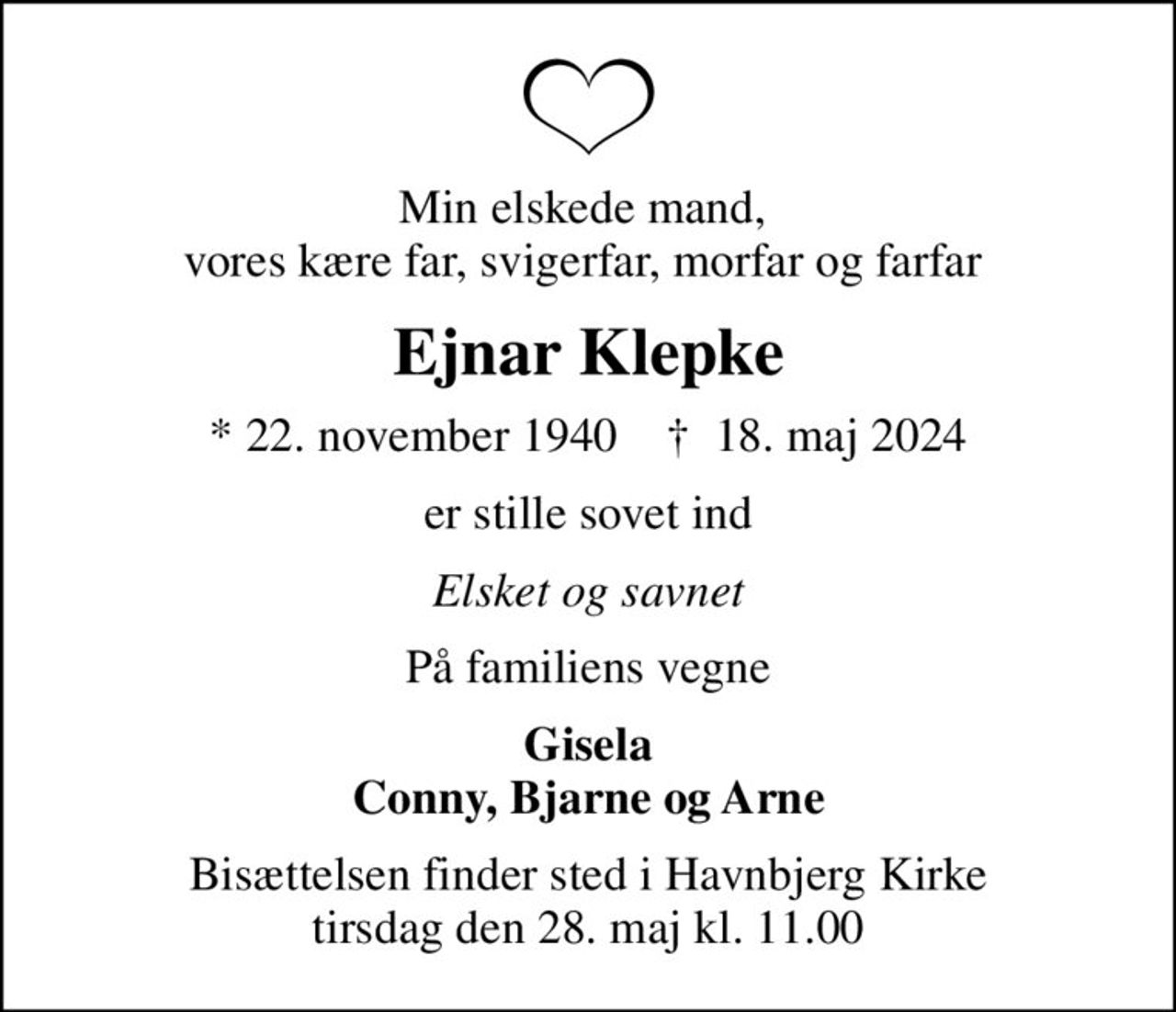 Min elskede mand,  vores kære far, svigerfar, morfar og farfar 
Ejnar Klepke
* 22. november 1940    ✝ 18. maj 2024
er stille sovet ind
Elsket og savnet
På familiens vegne
Gisela Conny, Bjarne og Arne
Bisættelsen finder sted i Havnbjerg Kirke  tirsdag den 28. maj kl. 11.00
