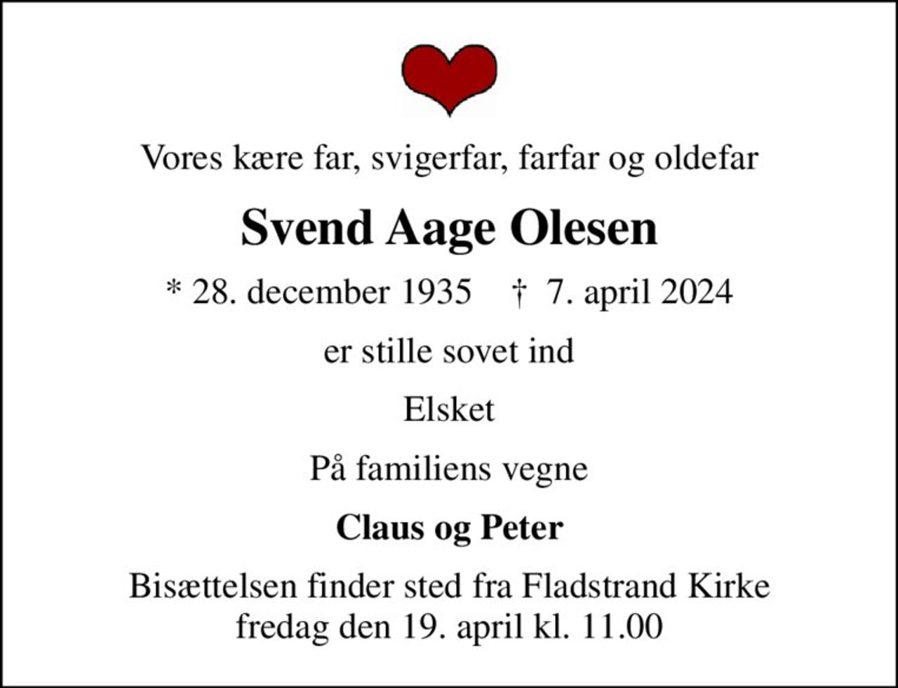 Vores kære far, svigerfar, farfar og oldefar
Svend Aage Olesen
* 28. december 1935    ✝ 7. april 2024
er stille sovet ind
Elsket
På familiens vegne
Claus og Peter
Bisættelsen finder sted fra Fladstrand Kirke  fredag den 19. april kl. 11.00