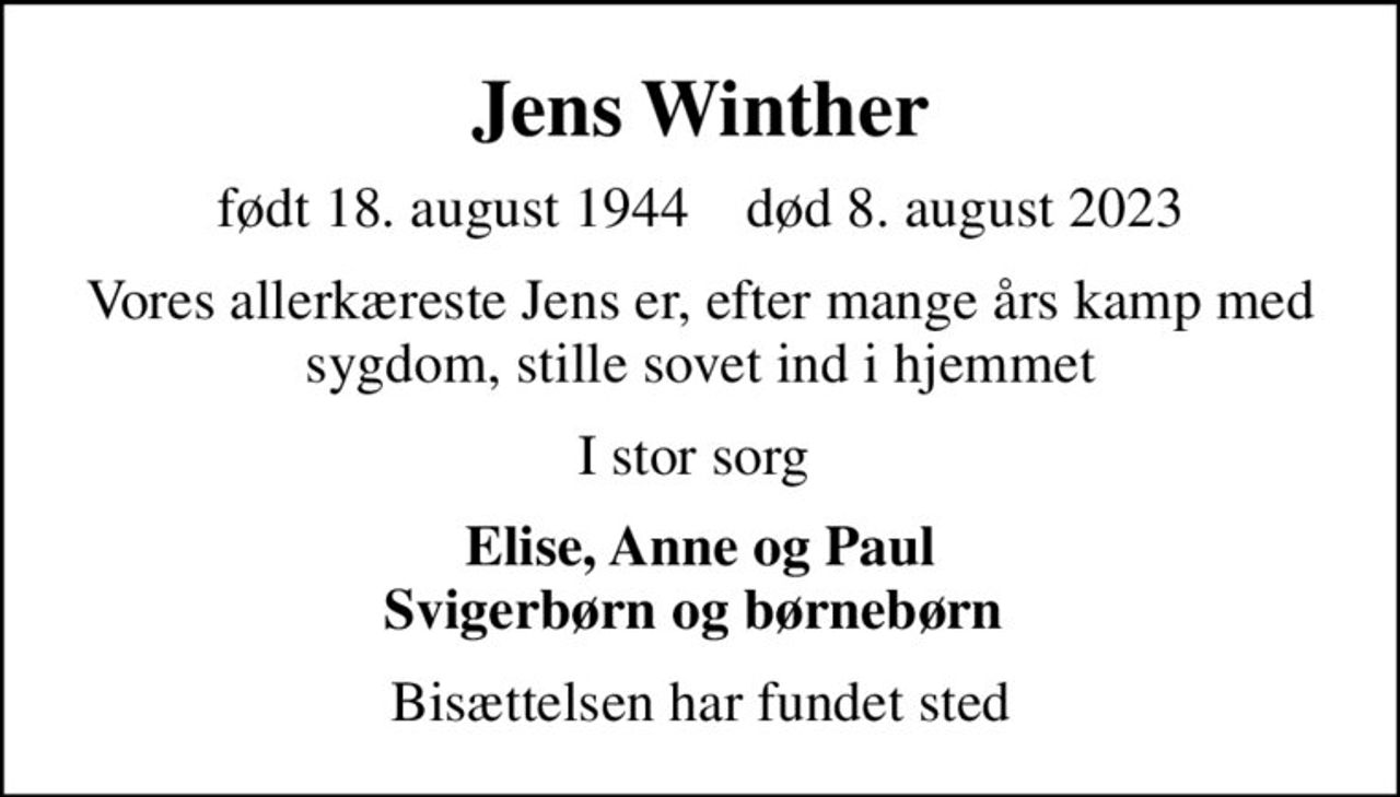 Jens Winther
født 18. august 1944    død 8. august 2023
Vores allerkæreste Jens er, efter mange års kamp med sygdom, stille sovet ind i hjemmet
I stor sorg 
Elise, Anne og Paul Svigerbørn og børnebørn 
Bisættelsen har fundet sted