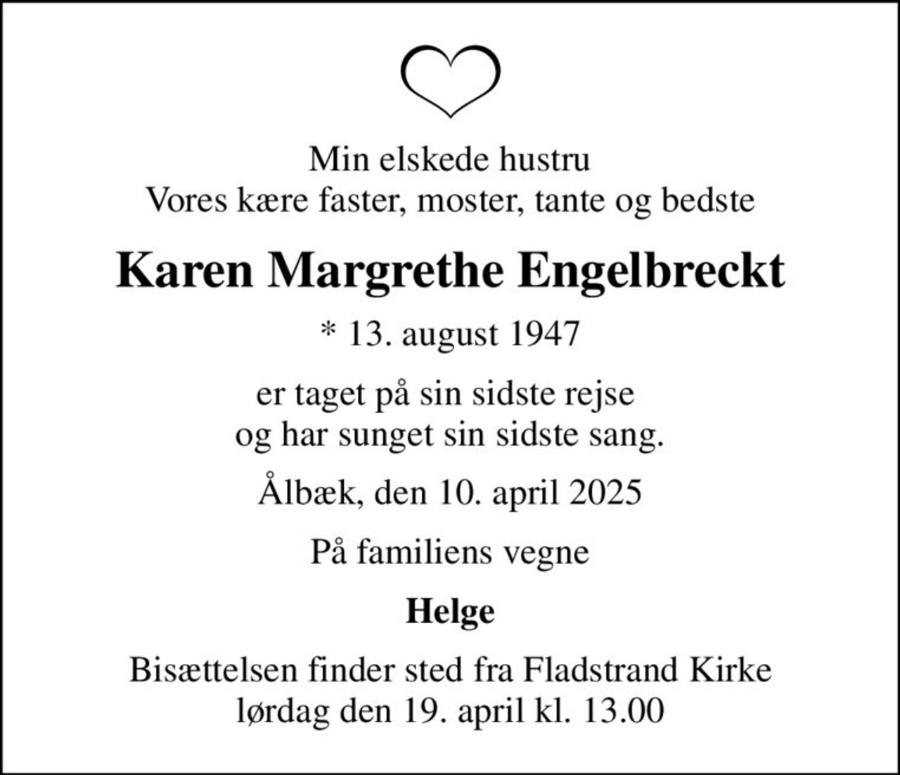 Min elskede hustru Vores kære faster, moster, tante og bedste
Karen Margrethe Engelbreckt
* 13. august 1947
er taget på sin sidste rejse  og har sunget sin sidste sang.
Ålbæk, den 10. april 2025
På familiens vegne
Helge
Bisættelsen finder sted fra Fladstrand Kirke  lørdag den 19. april kl. 13.00