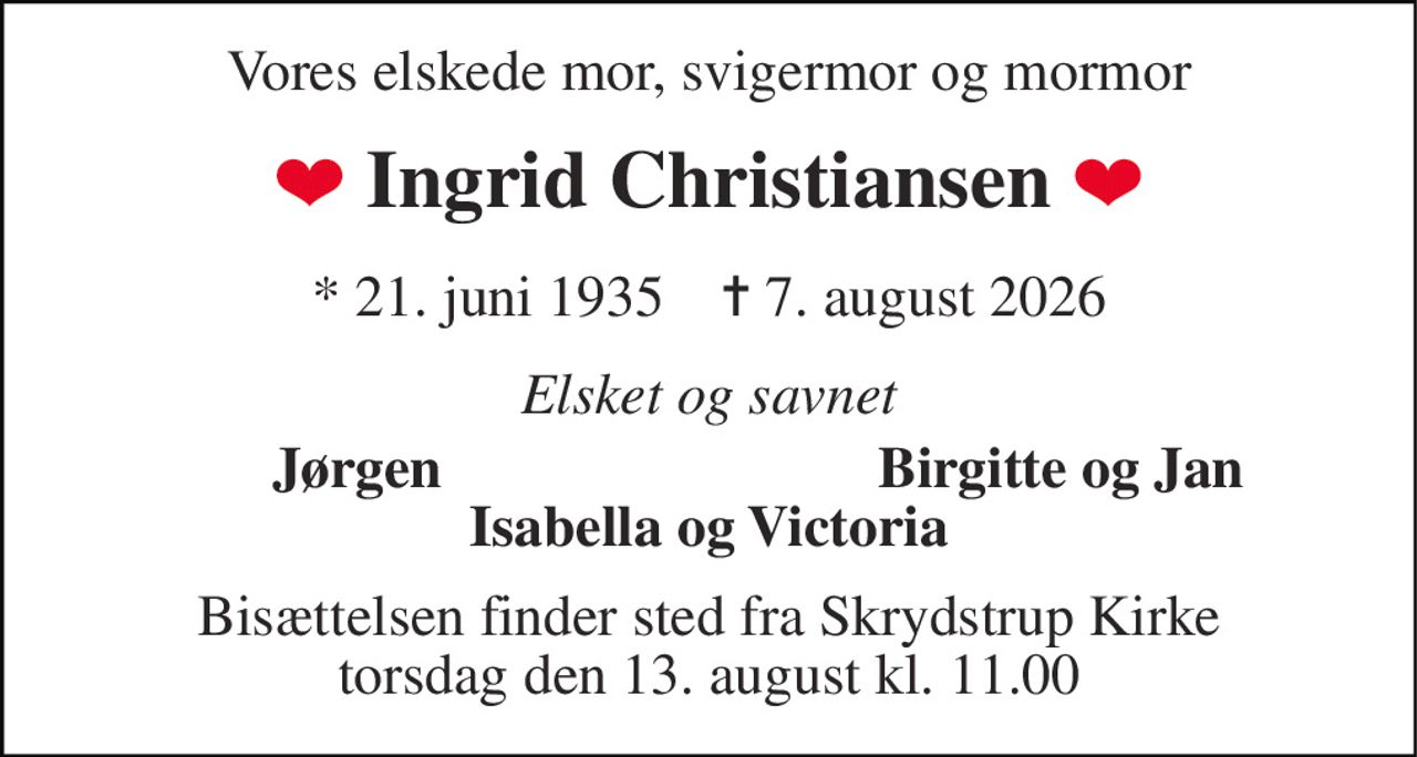 Vores elskede mor, svigermor og mormor 
Ingrid Christiansen 
*​ 21. juni 1935​    ✝​ 7. august 2026 
Elsket og savnet 
Jørgen 
Birgitte og Jan 
Isabella og Victoria 
Bisættelsen​ finder sted fra Skrydstrup Kirke​ torsdag den 13. august​ kl. 11.00