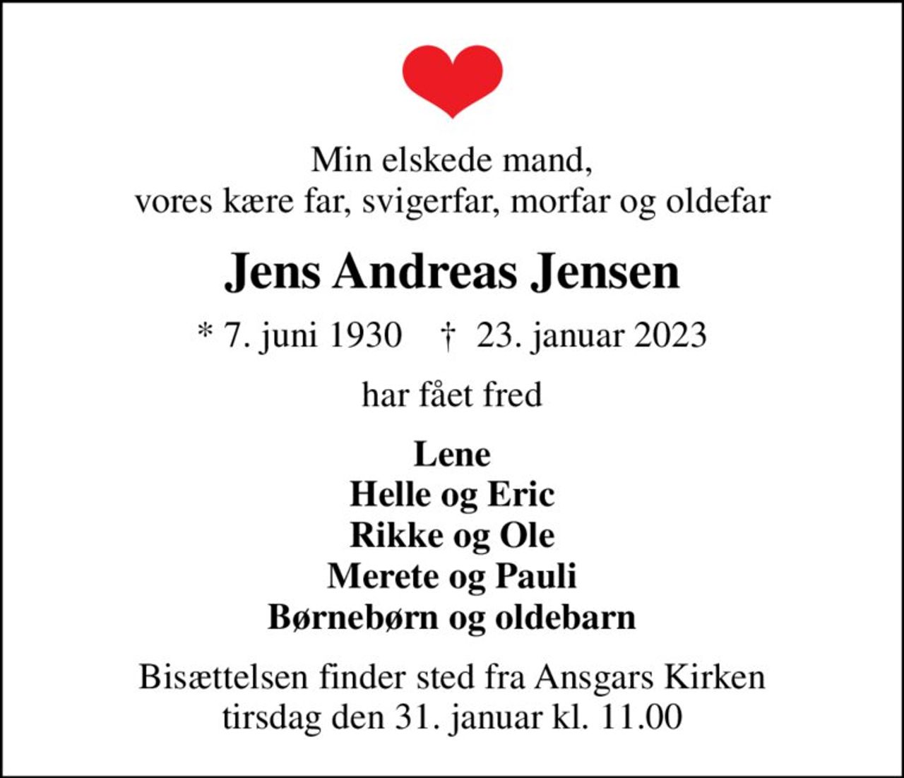 Min elskede mand, vores kære far, svigerfar, morfar og oldefar
Jens Andreas Jensen
* 7. juni 1930    ✝ 23. januar 2023
har fået fred
Lene Helle og Eric Rikke og Ole Merete og Pauli Børnebørn og oldebarn
Bisættelsen finder sted fra Ansgars Kirken  tirsdag den 31. januar kl. 11.00