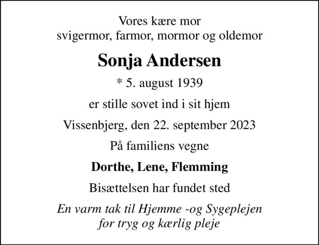 Vores kære mor svigermor, farmor, mormor og oldemor
Sonja Andersen
* 5. august 1939
er stille sovet ind i sit hjem
Vissenbjerg, den 22. september 2023
På familiens vegne
Dorthe, Lene, Flemming
Bisættelsen har fundet sted
En varm tak til Hjemme -og Sygeplejen for tryg og kærlig pleje