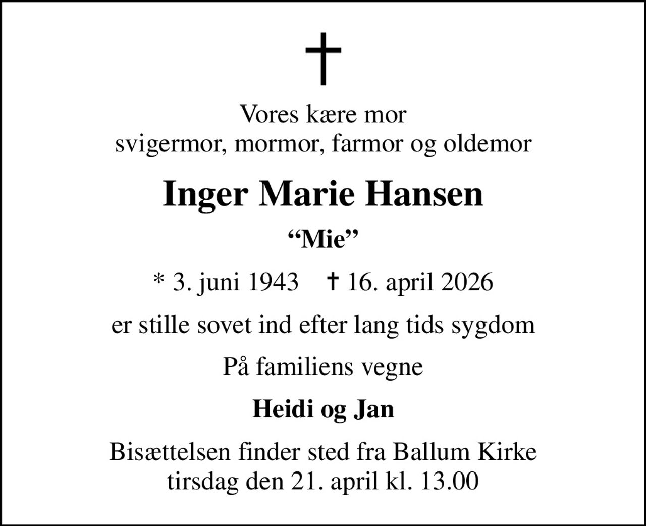 Vores kære mor svigermor, mormor, farmor og oldemor
Inger Marie Hansen
Mie
* 3. juni 1943    ✝ 16. april 2026
er stille sovet ind efter lang tids sygdom
På familiens vegne
Heidi og Jan
Bisættelsen finder sted fra Ballum Kirke  tirsdag den 21. april kl. 13.00