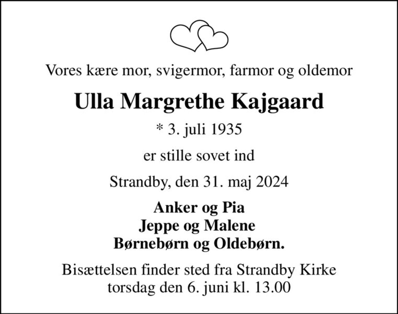 Vores kære mor, svigermor, farmor og oldemor
Ulla Margrethe Kajgaard
* 3. juli 1935
er stille sovet ind
Strandby, den 31. maj 2024
Anker og Pia Jeppe og Malene  Børnebørn og Oldebørn.
Bisættelsen finder sted fra Strandby Kirke  torsdag den 6. juni kl. 13.00