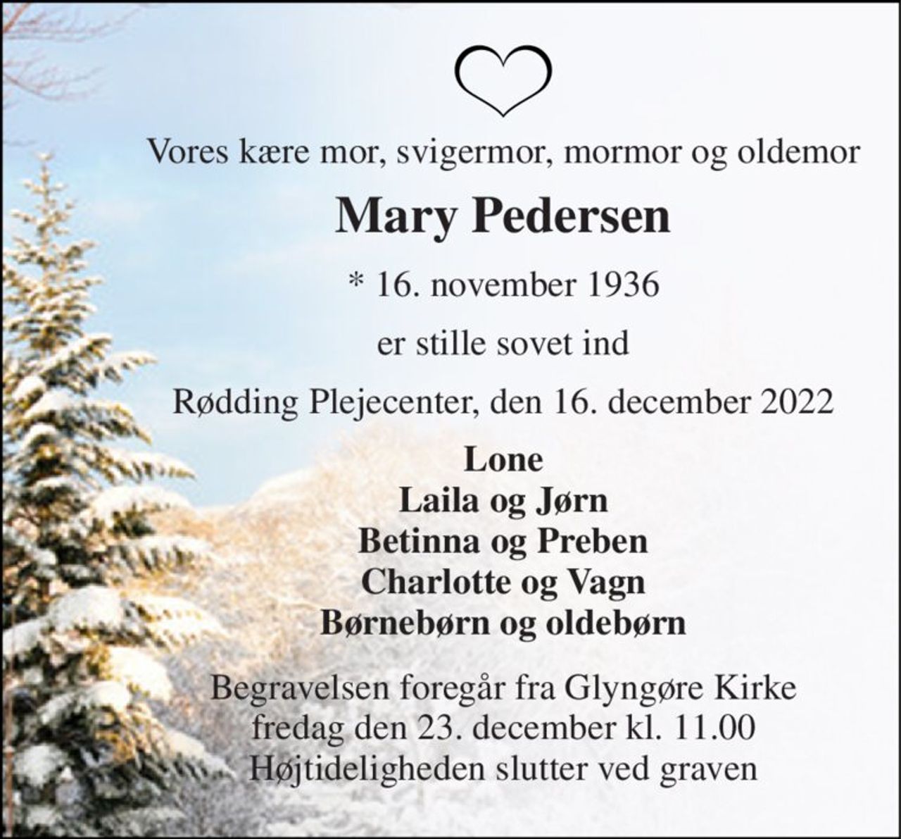 Vores kære mor, svigermor, mormor og oldemor 
Mary Pedersen 
*​ 16. november 1936 
er stille sovet ind 
Rødding Plejecenter, den 16. december 2022 
Lone Laila og Jørn Betinna og Preben Charlotte og Vagn Børnebørn og oldebørn 
Begravelsen​ foregår fra Glyngøre Kirke​ fredag den 23. december​ kl. 11.00 Højtideligheden slutter ved graven