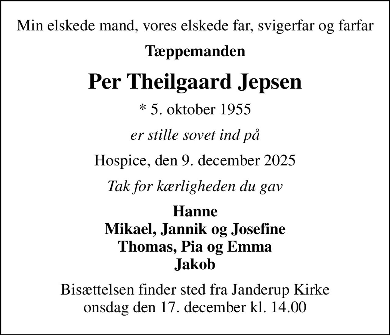 Min elskede mand, vores elskede far, svigerfar og farfar
Tæppemanden
Per Theilgaard Jepsen
* 5. oktober 1955
er stille sovet ind på
Hospice, den 9. december 2025
Tak for kærligheden du gav
Hanne Mikael, Jannik og Josefine Thomas, Pia og Emma Jakob
Bisættelsen finder sted fra Janderup Kirke  onsdag den 17. december kl. 14.00