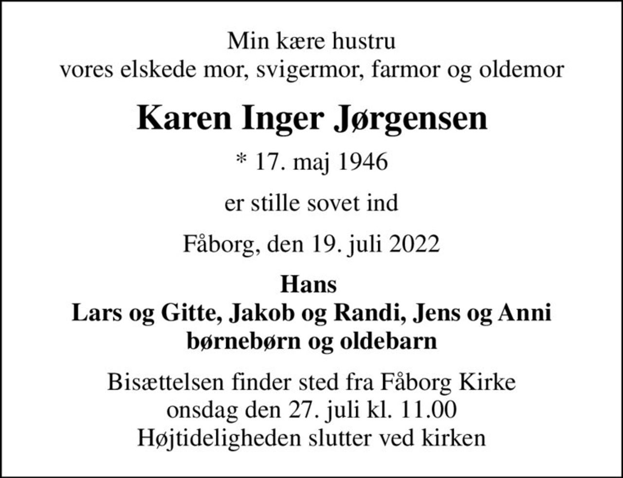 Min kære hustru vores elskede mor, svigermor, farmor og oldemor
Karen Inger Jørgensen
* 17. maj 1946
er stille sovet ind
Fåborg, den 19. juli 2022
Hans  Lars og Gitte, Jakob og Randi, Jens og Anni børnebørn og oldebarn
Bisættelsen finder sted fra Fåborg Kirke  onsdag den 27. juli kl. 11.00  Højtideligheden slutter ved kirken