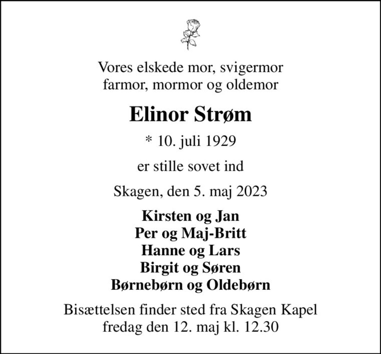 Vores elskede mor, svigermor farmor, mormor og oldemor
Elinor Strøm
* 10. juli 1929
er stille sovet ind
Skagen, den 5. maj 2023
Kirsten og Jan Per og Maj-Britt Hanne og Lars Birgit og Søren Børnebørn og Oldebørn
Bisættelsen finder sted fra Skagen Kapel  fredag den 12. maj kl. 12.30