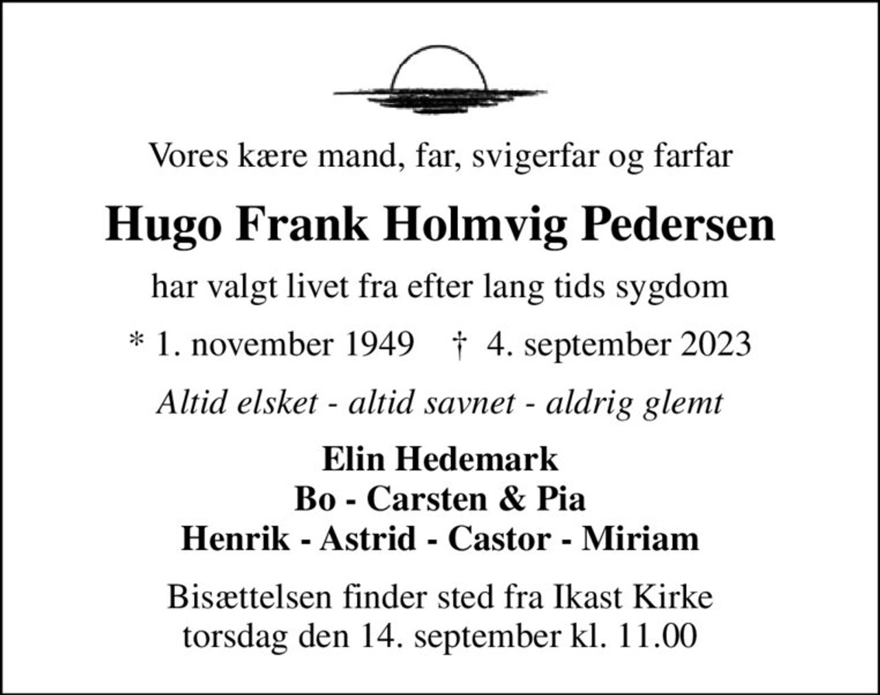 Vores kære mand, far, svigerfar og farfar
Hugo Frank Holmvig Pedersen
har valgt livet fra efter lang tids sygdom
* 1. november 1949    ✝ 4. september 2023
Altid elsket - altid savnet - aldrig glemt
Elin Hedemark Bo - Carsten & Pia Henrik - Astrid - Castor - Miriam
Bisættelsen finder sted fra Ikast Kirke  torsdag den 14. september kl. 11.00