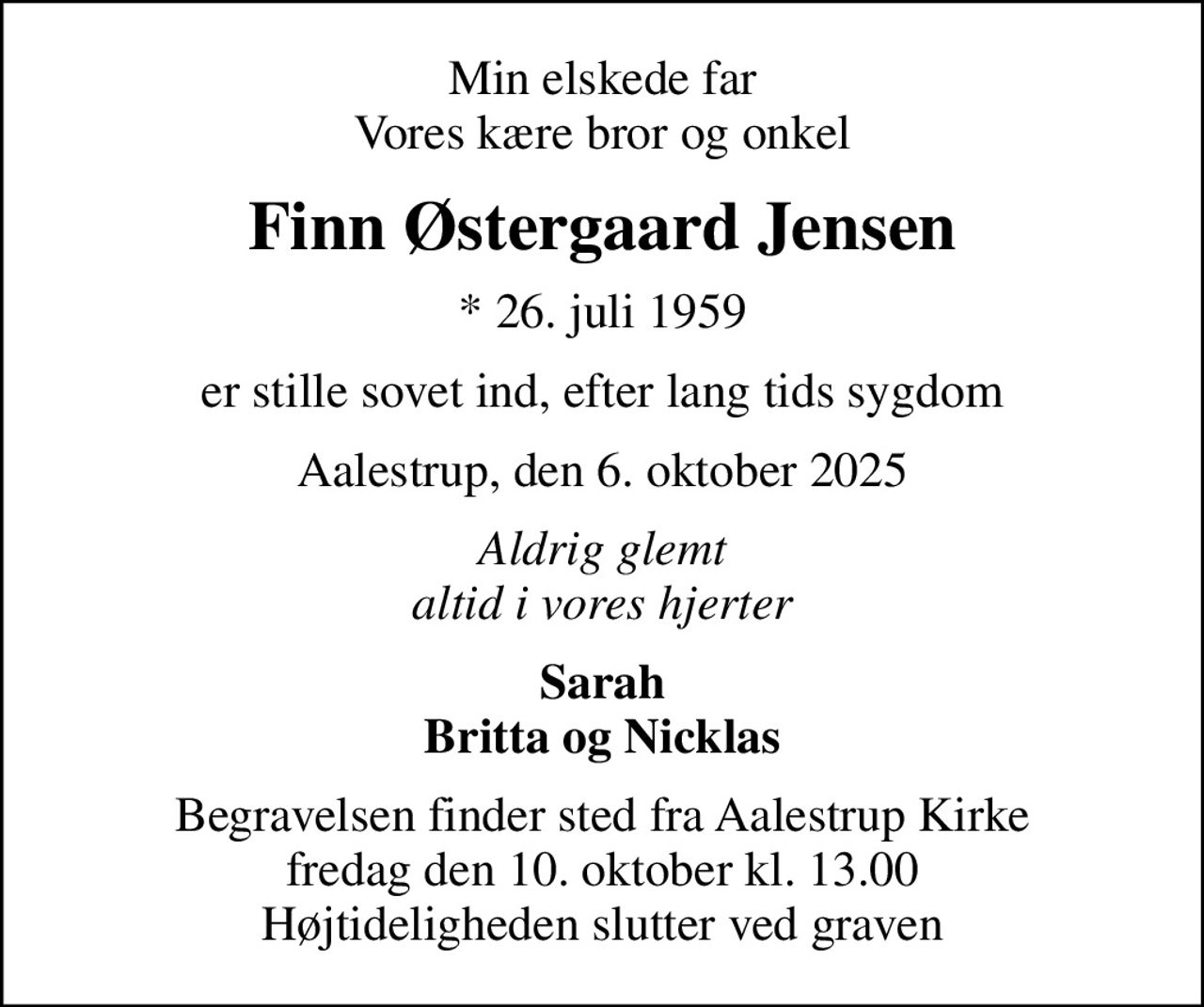 Min elskede far Vores kære bror og onkel
Finn Østergaard Jensen
* 26. juli 1959
er stille sovet ind, efter lang tids sygdom
Aalestrup, den 6. oktober 2025
Aldrig glemt altid i vores hjerter
Sarah Britta og Nicklas
Begravelsen finder sted fra Aalestrup Kirke  fredag den 10. oktober kl. 13.00  Højtideligheden slutter ved graven
