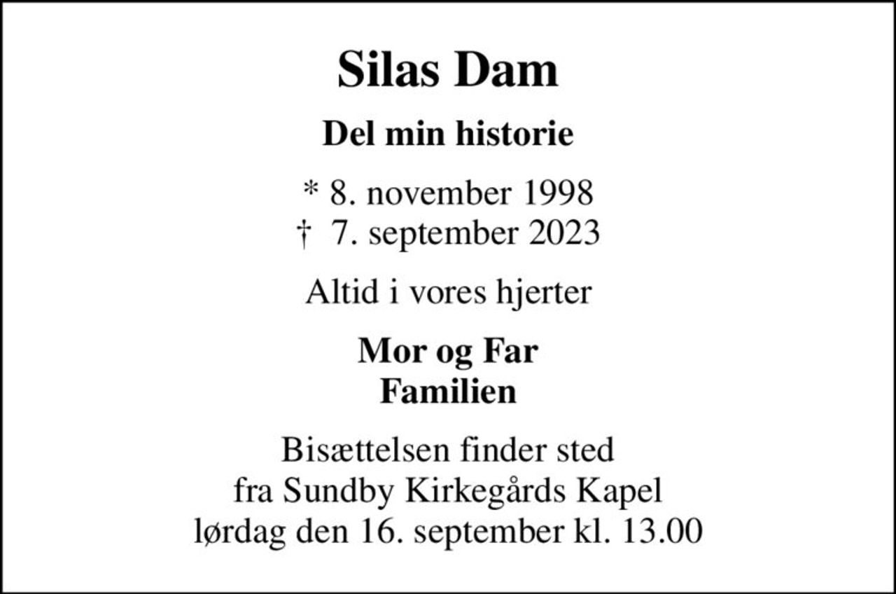Silas Dam
Del min historie
* 8. november 1998
						✝ 7. september 2023
Altid i vores hjerter
Mor og Far Familien
Bisættelsen finder sted fra Sundby Kirkegårds Kapel lørdag den 16. september kl. 13.00