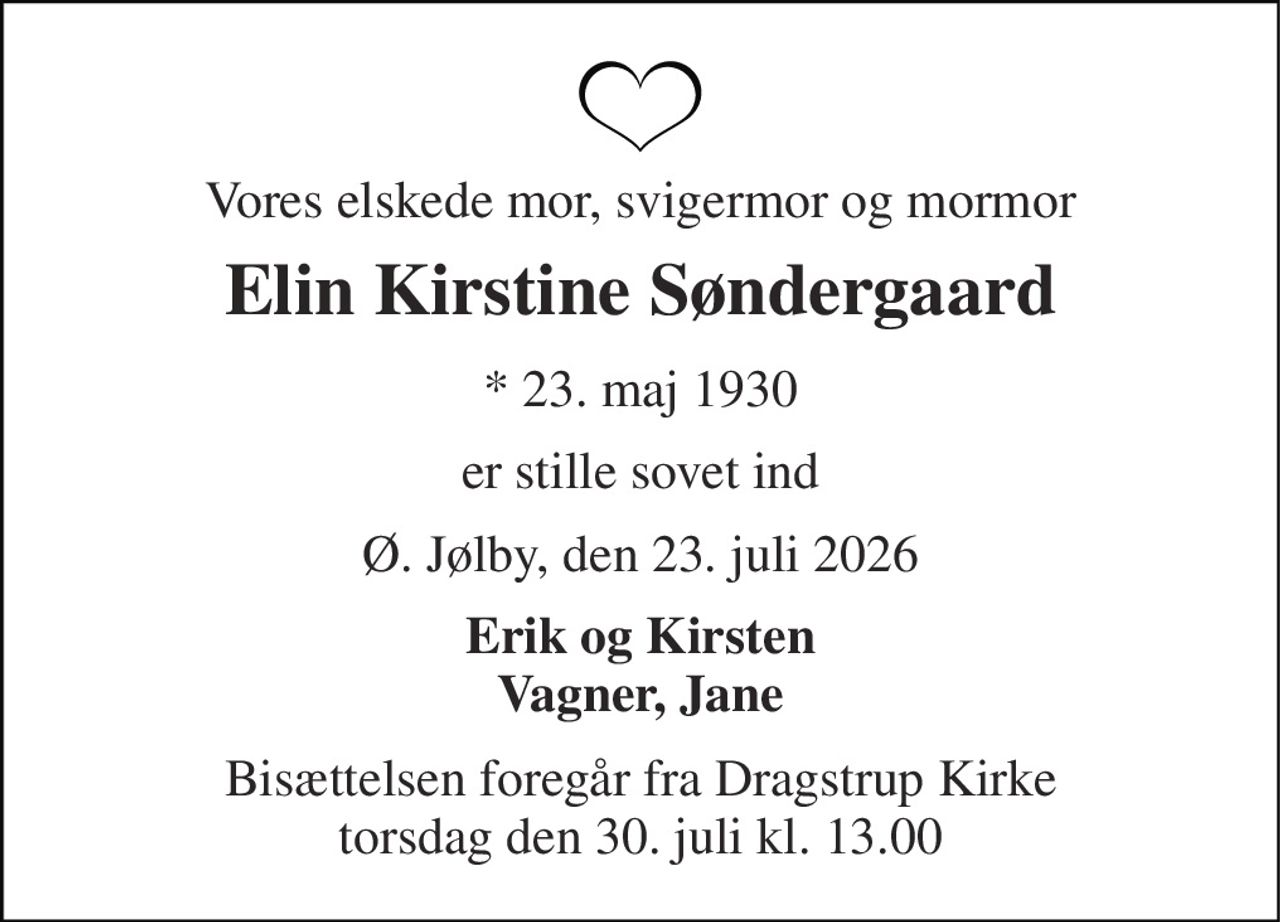 Vores elskede mor, svigermor og mormor 
Elin Kirstine Søndergaard 
*​ 23. maj 1930 
er stille sovet ind 
Ø. Jølby, den 23. juli 2026 
Erik og Kirsten Vagner, Jane 
Bisættelsen​ foregår fra Dragstrup Kirke​ torsdag den 30. juli​ kl. 13.00