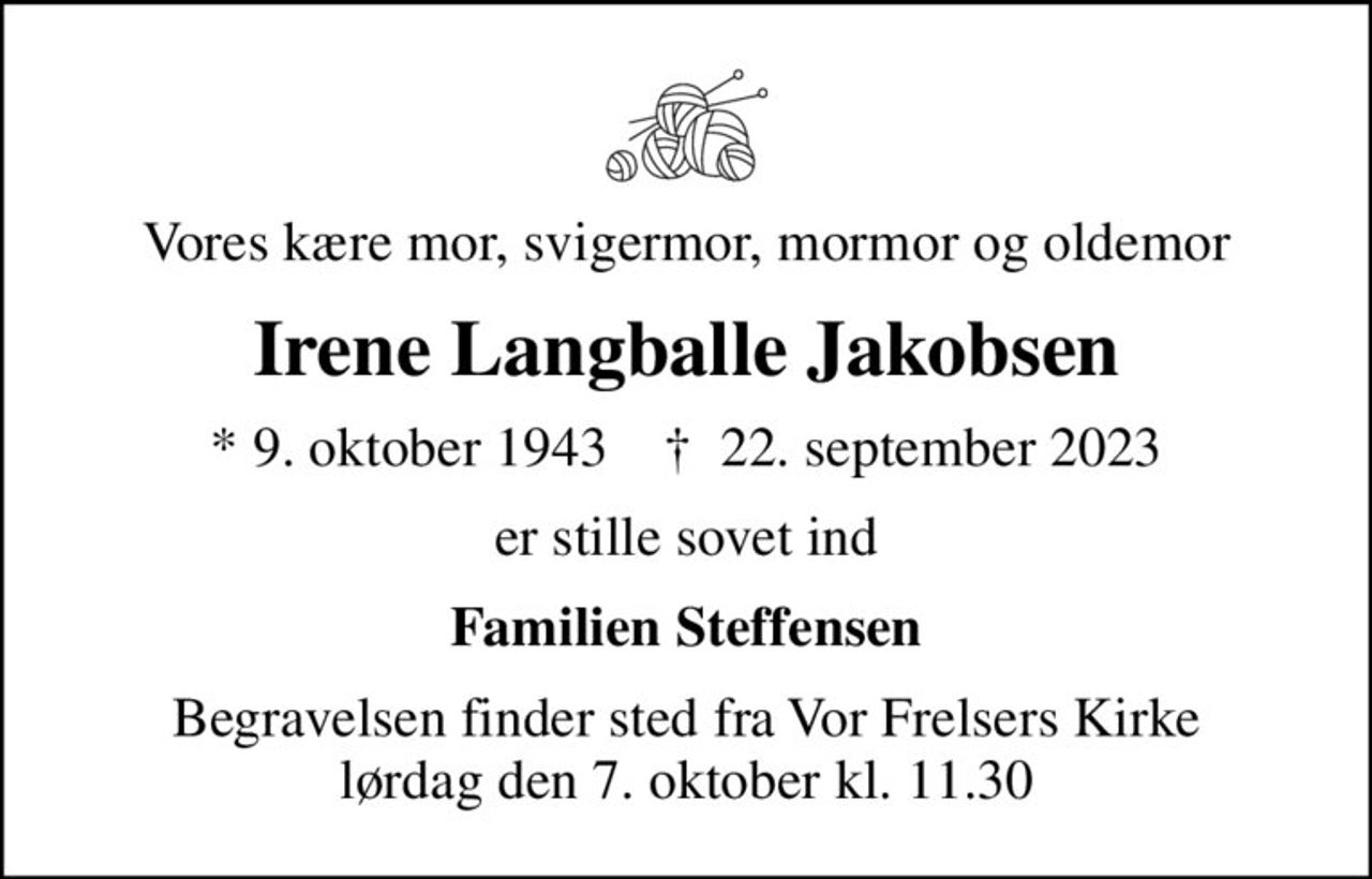 Vores kære mor, svigermor, mormor og oldemor
Irene Langballe Jakobsen
* 9. oktober 1943    ✝ 22. september 2023
er stille sovet ind
Familien Steffensen
Begravelsen finder sted fra Vor Frelsers Kirke  lørdag den 7. oktober kl. 11.30