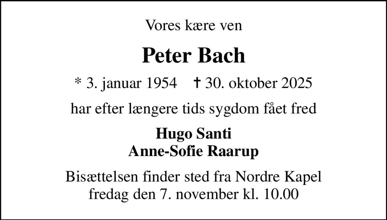 Vores kære ven
Peter Bach
* 3. januar 1954    ✝ 30. oktober 2025
har efter længere tids sygdom fået fred
Hugo Santi Anne-Sofie Raarup
Bisættelsen finder sted fra Nordre Kapel  fredag den 7. november kl. 10.00
