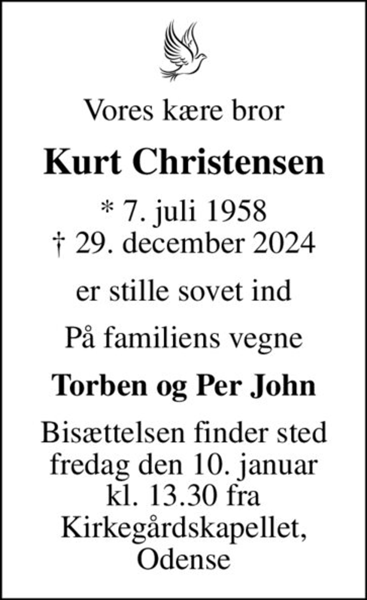 Vores kære bror
Kurt Christensen
* 7. juli 1958
						✝ 29. december 2024
er stille sovet ind
På familiens vegne
Torben og Per John
Bisættelsen finder sted fredag den 10. januar kl. 13.30 fra Kirkegårdskapellet, Odense