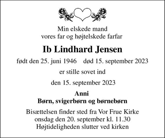 Min elskede mand vores far og højtelskede farfar 
Ib Lindhard Jensen
født den 25. juni 1946    død 15. september 2023
er stille sovet ind
 den 15. september 2023
Anni  Børn, svigerbørn og børnebørn
Bisættelsen finder sted fra Vor Frue Kirke  onsdag den 20. september kl. 11.30  Højtideligheden slutter ved kirken