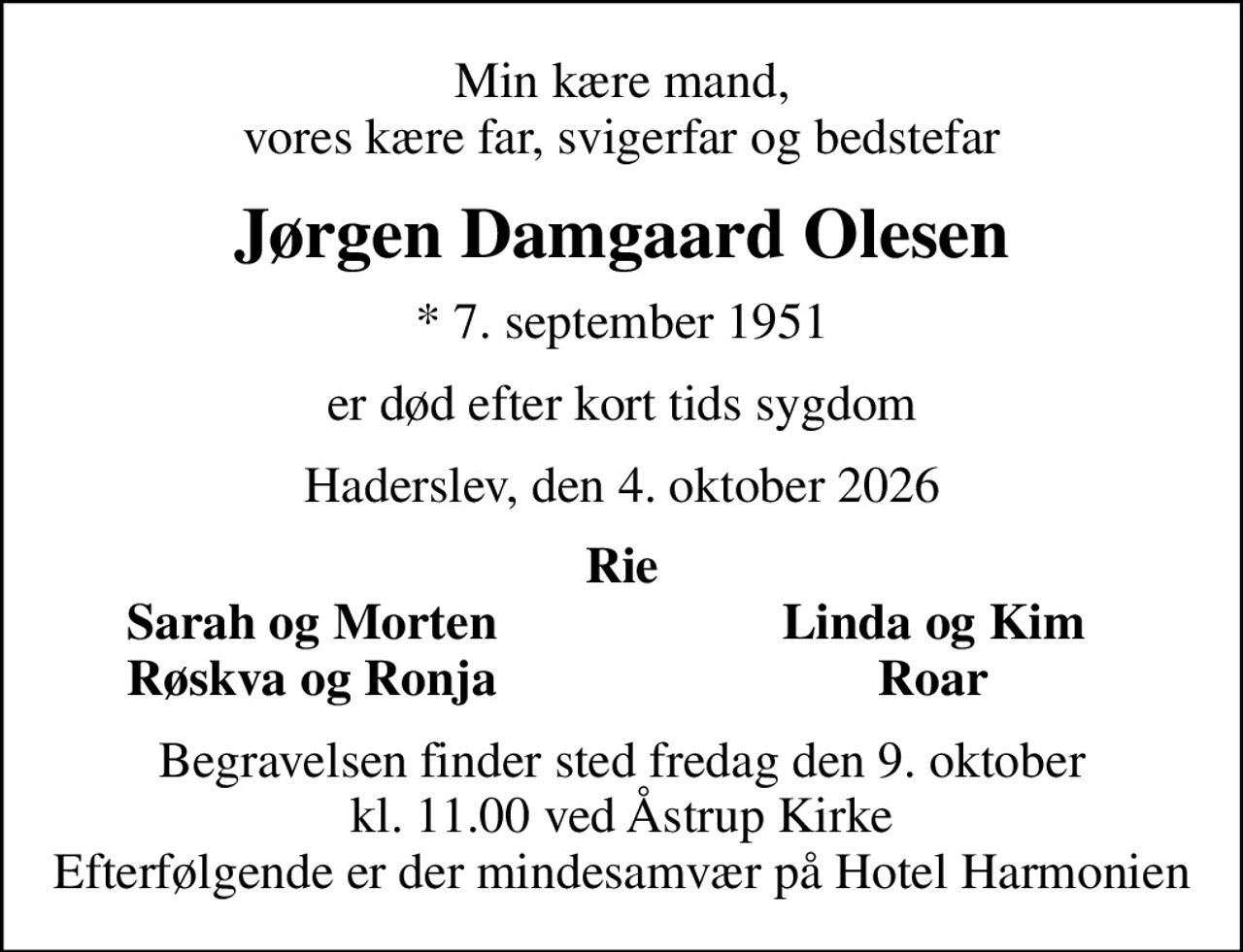 Min kære mand, vores kære far, svigerfar og bedstefar
Jørgen Damgaard Olesen
* 7. september 1951
er død efter kort tids sygdom
Haderslev, den 4. oktober 2026
Rie
Sarah og Morten
Linda og Kim
Røskva og Ronja
Roar
Begravelsen finder sted fredag den 9. oktober kl. 11.00 ved Åstrup Kirke Efterfølgende er der mindesamvær på Hotel Harmonien