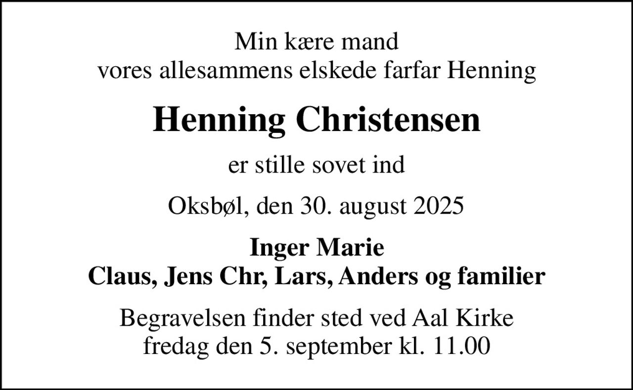Min kære mand vores allesammens elskede farfar Henning
Henning Christensen
er stille sovet ind
Oksbøl, den 30. august 2025
Inger Marie Claus, Jens Chr, Lars, Anders og familier
Begravelsen finder sted ved Aal Kirke  fredag den 5. september kl. 11.00