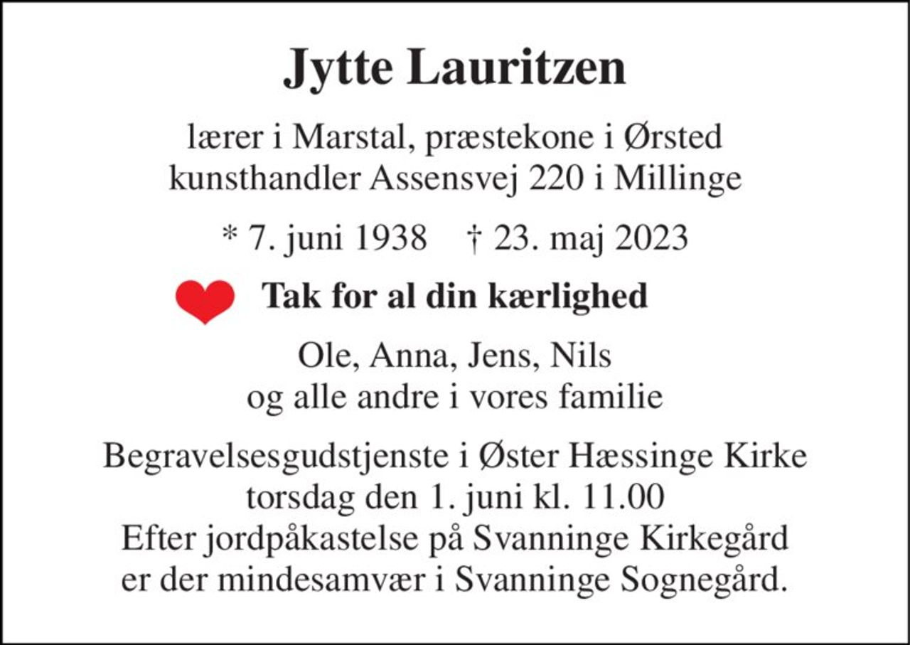Jytte Lauritzen 
lærer i Marstal, præstekone i Ørsted kunsthandler Assensvej 220 i Millinge 
*​ 7. juni 1938​    †​ 23. maj 2023 
Tak for al din kærlighed 
Ole, Anna, Jens, Nils og alle andre i vores familie 
Begravelsesgudstjenste i Øster Hæssinge Kirke torsdag den 1. juni kl. 11.00 Efter jordpåkastelse på Svanninge Kirkegård er der mindesamvær i Svanninge Sognegård.