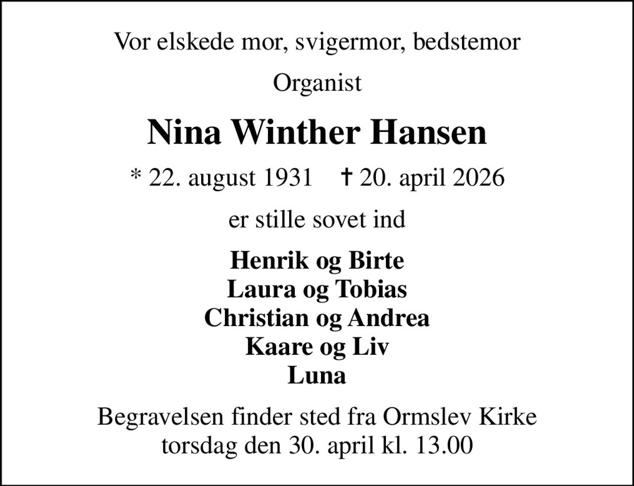 Vor elskede mor, svigermor, bedstemor
Organist
Nina Winther Hansen
* 22. august 1931    ✝ 20. april 2026
er stille sovet ind
Henrik og Birte Laura og Tobias Christian og Andrea Kaare og Liv Luna
Begravelsen finder sted fra Ormslev Kirke  torsdag den 30. april kl. 13.00
